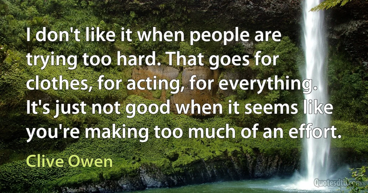 I don't like it when people are trying too hard. That goes for clothes, for acting, for everything. It's just not good when it seems like you're making too much of an effort. (Clive Owen)