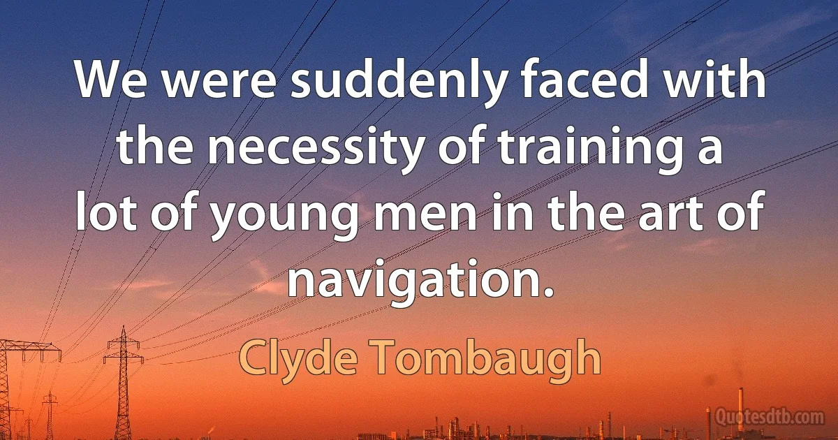 We were suddenly faced with the necessity of training a lot of young men in the art of navigation. (Clyde Tombaugh)