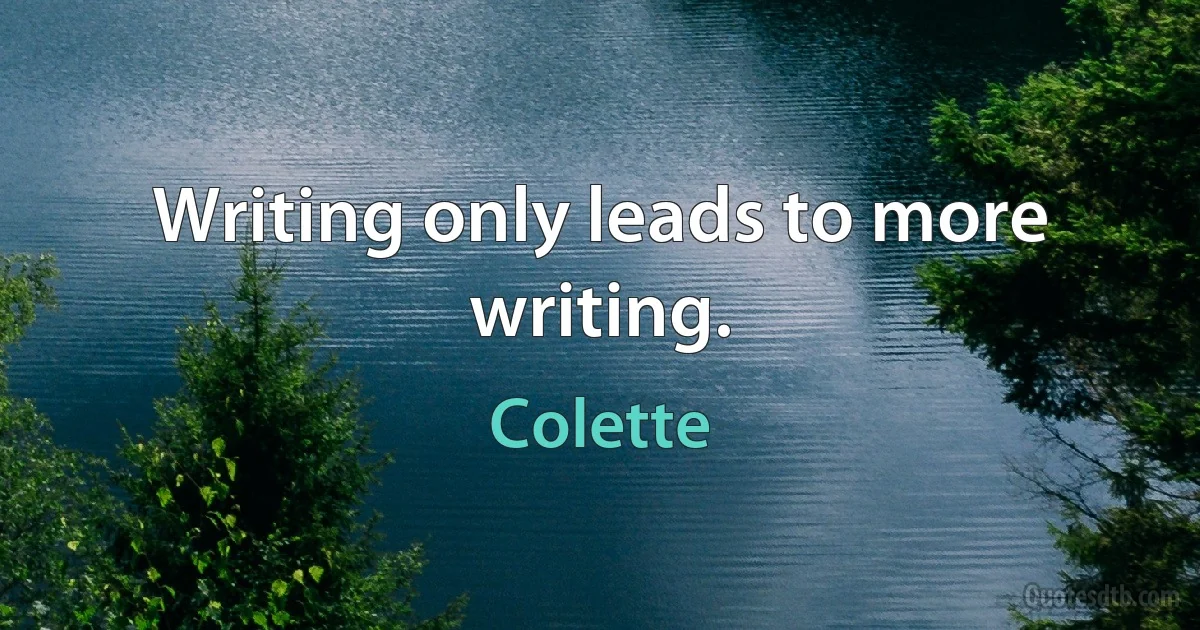 Writing only leads to more writing. (Colette)