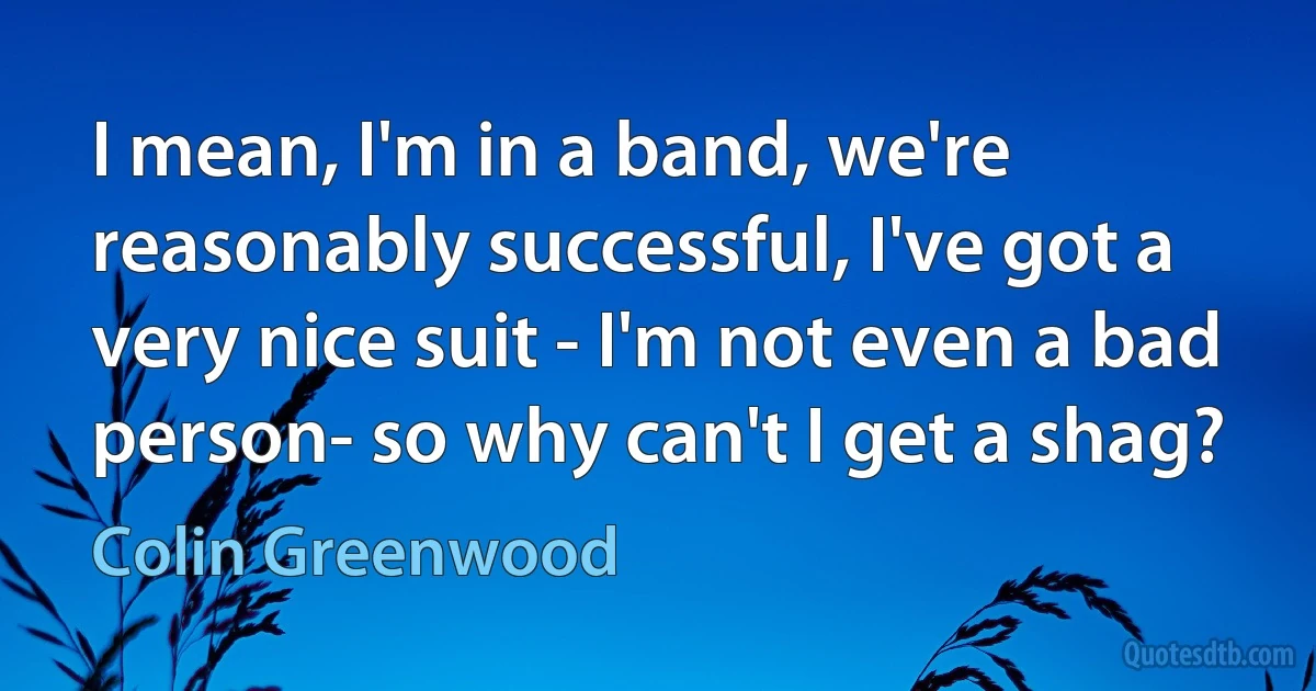 I mean, I'm in a band, we're reasonably successful, I've got a very nice suit - I'm not even a bad person- so why can't I get a shag? (Colin Greenwood)