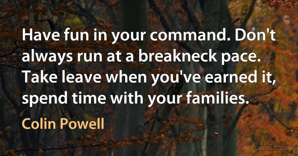 Have fun in your command. Don't always run at a breakneck pace. Take leave when you've earned it, spend time with your families. (Colin Powell)