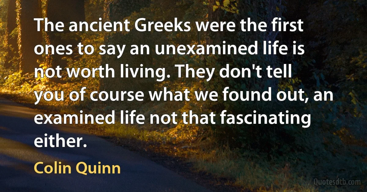 The ancient Greeks were the first ones to say an unexamined life is not worth living. They don't tell you of course what we found out, an examined life not that fascinating either. (Colin Quinn)