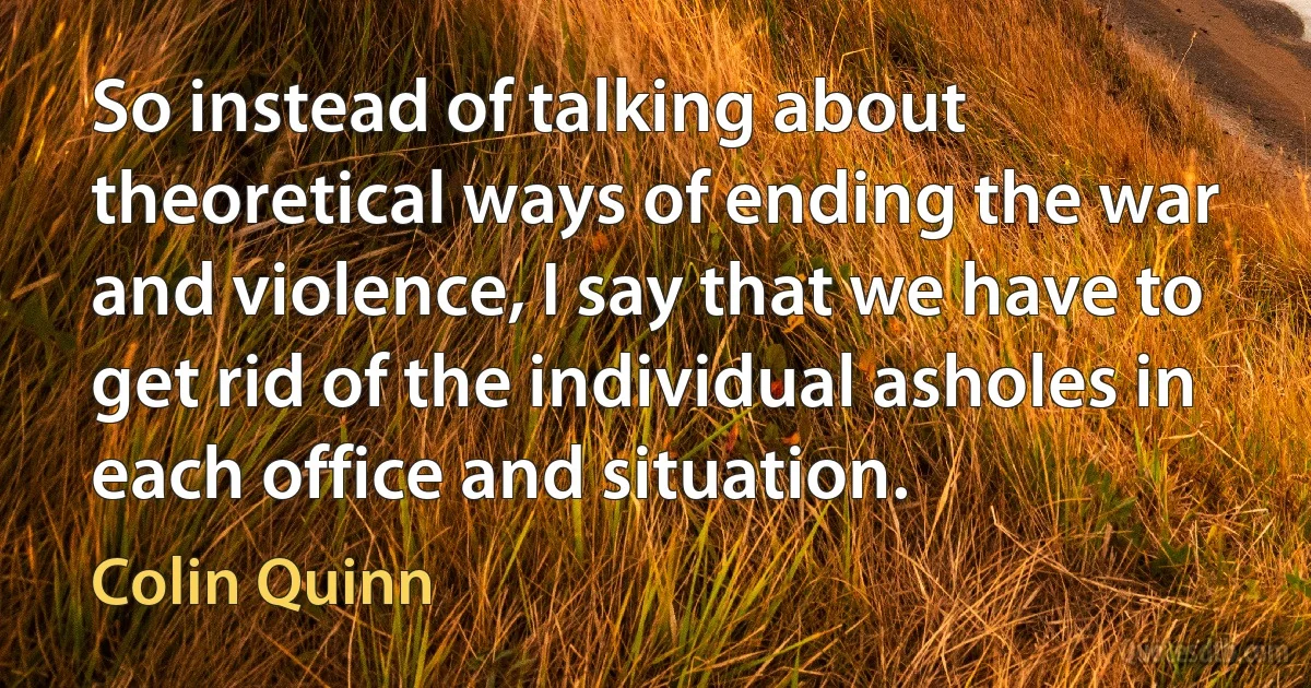 So instead of talking about theoretical ways of ending the war and violence, I say that we have to get rid of the individual asholes in each office and situation. (Colin Quinn)