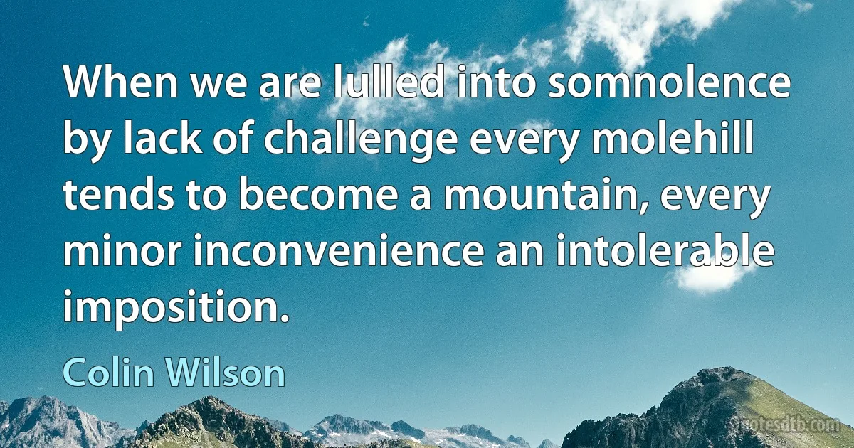 When we are lulled into somnolence by lack of challenge every molehill tends to become a mountain, every minor inconvenience an intolerable imposition. (Colin Wilson)