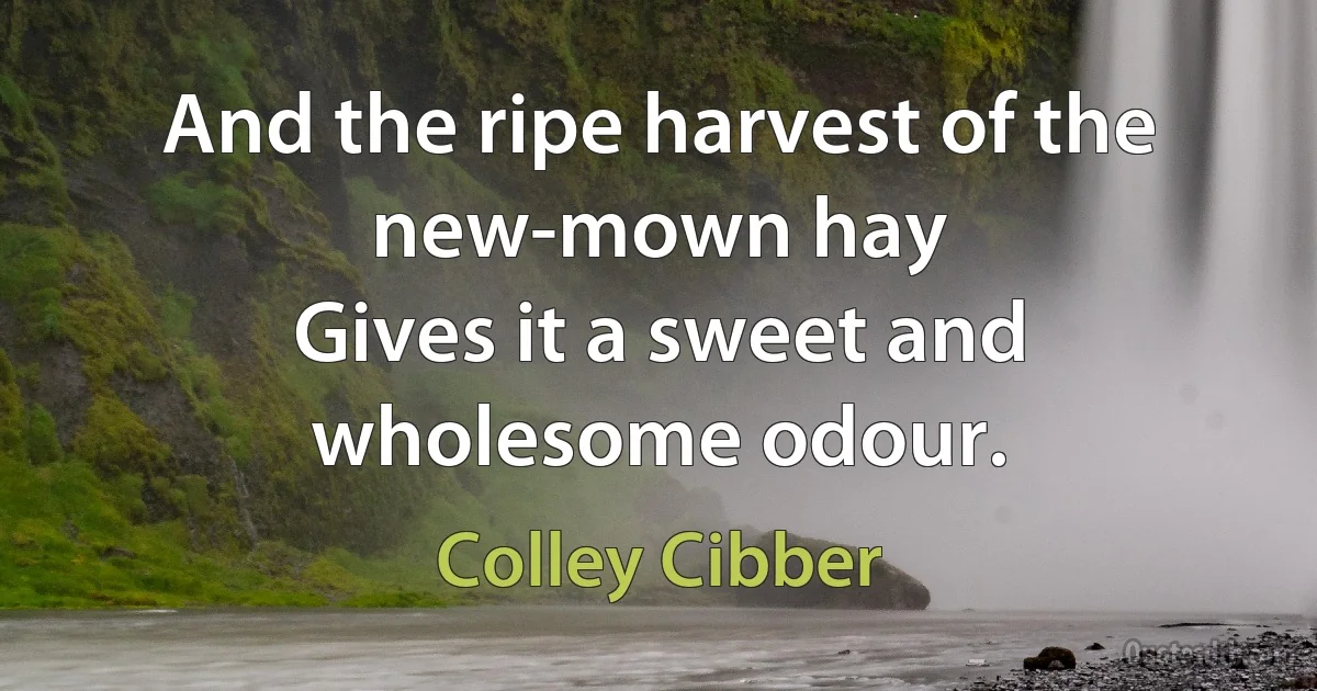 And the ripe harvest of the new-mown hay
Gives it a sweet and wholesome odour. (Colley Cibber)