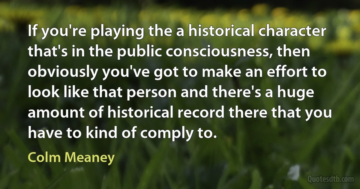 If you're playing the a historical character that's in the public consciousness, then obviously you've got to make an effort to look like that person and there's a huge amount of historical record there that you have to kind of comply to. (Colm Meaney)