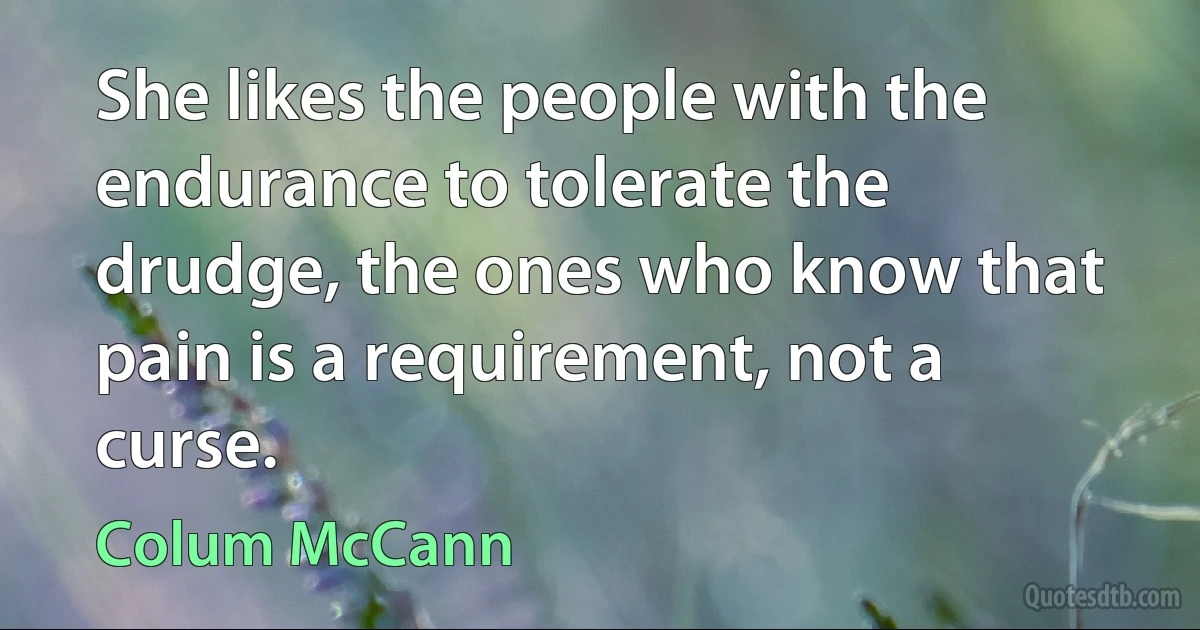 She likes the people with the endurance to tolerate the drudge, the ones who know that pain is a requirement, not a curse. (Colum McCann)