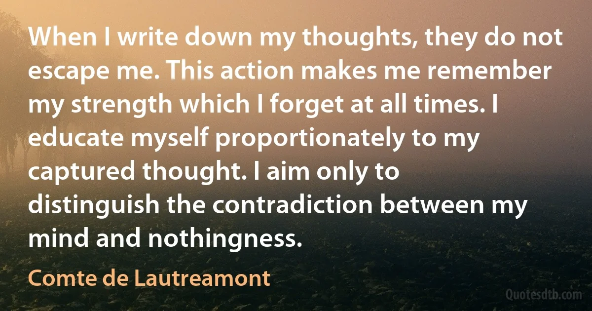 When I write down my thoughts, they do not escape me. This action makes me remember my strength which I forget at all times. I educate myself proportionately to my captured thought. I aim only to distinguish the contradiction between my mind and nothingness. (Comte de Lautreamont)