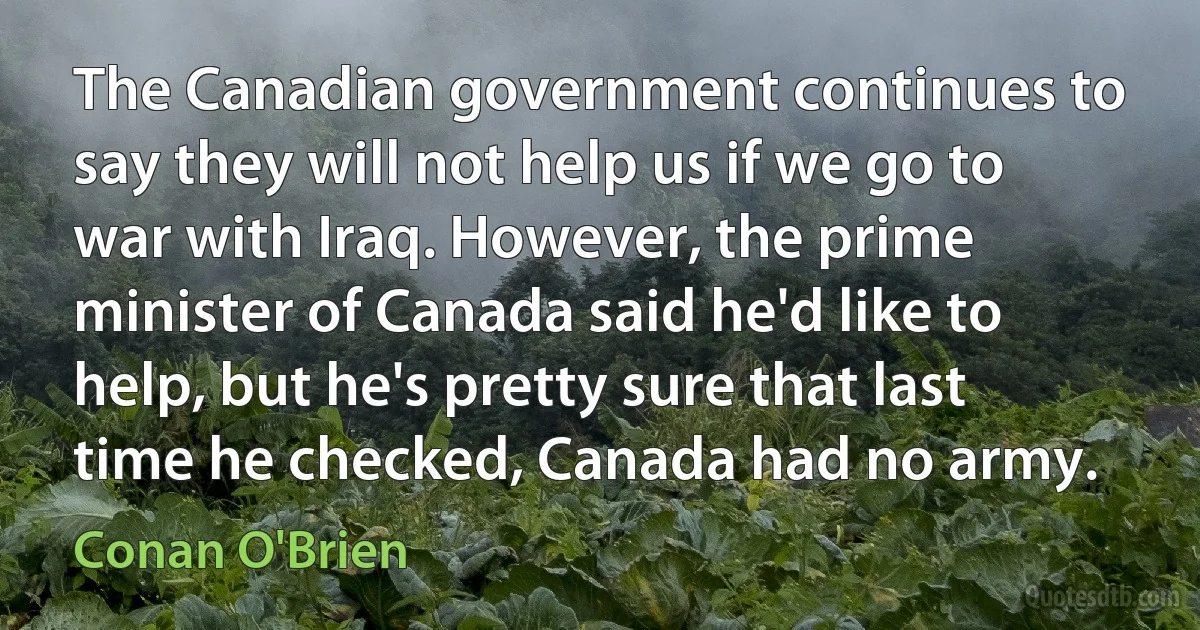 The Canadian government continues to say they will not help us if we go to war with Iraq. However, the prime minister of Canada said he'd like to help, but he's pretty sure that last time he checked, Canada had no army. (Conan O'Brien)