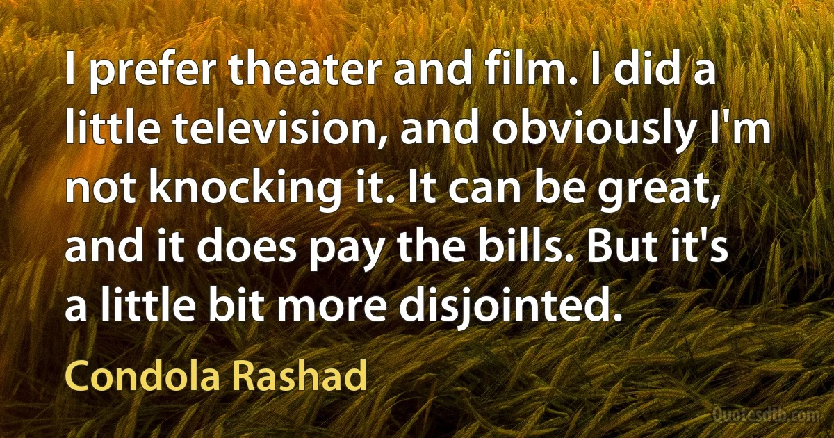 I prefer theater and film. I did a little television, and obviously I'm not knocking it. It can be great, and it does pay the bills. But it's a little bit more disjointed. (Condola Rashad)