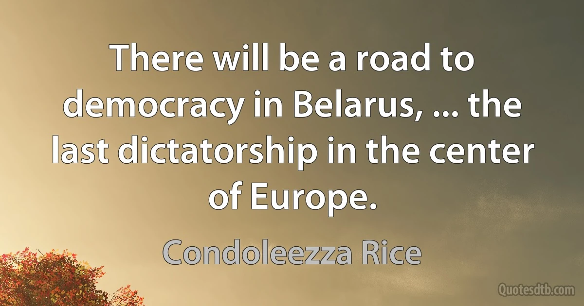 There will be a road to democracy in Belarus, ... the last dictatorship in the center of Europe. (Condoleezza Rice)