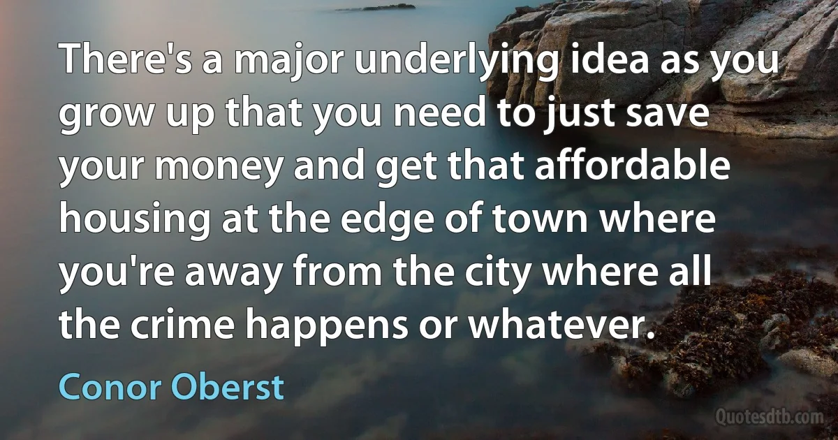 There's a major underlying idea as you grow up that you need to just save your money and get that affordable housing at the edge of town where you're away from the city where all the crime happens or whatever. (Conor Oberst)