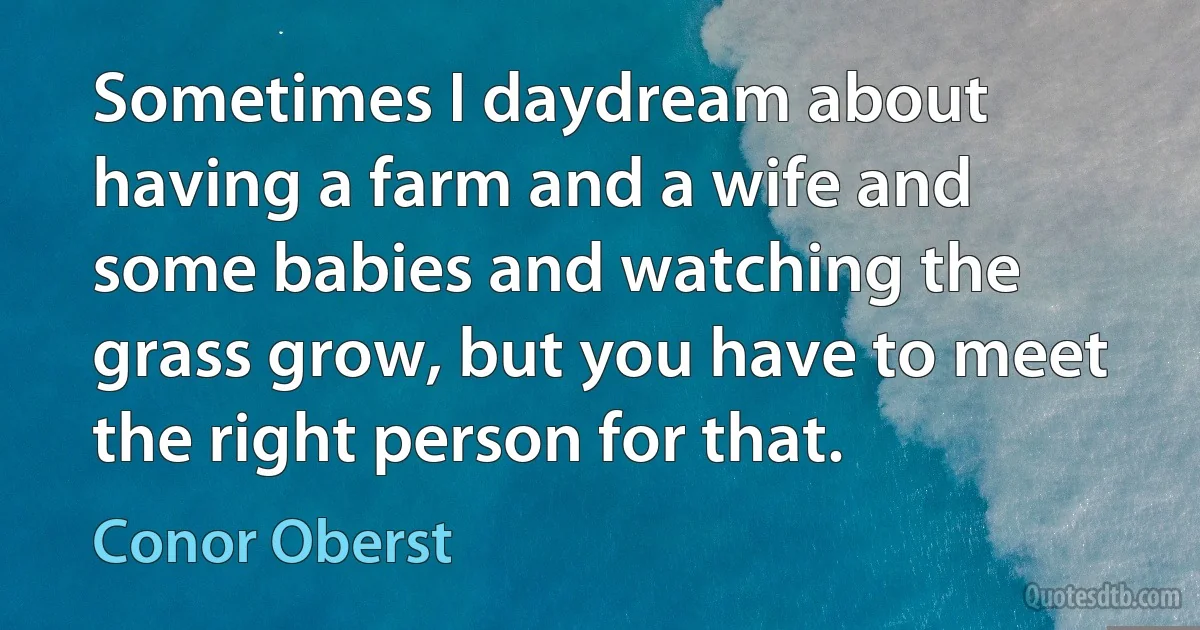 Sometimes I daydream about having a farm and a wife and some babies and watching the grass grow, but you have to meet the right person for that. (Conor Oberst)