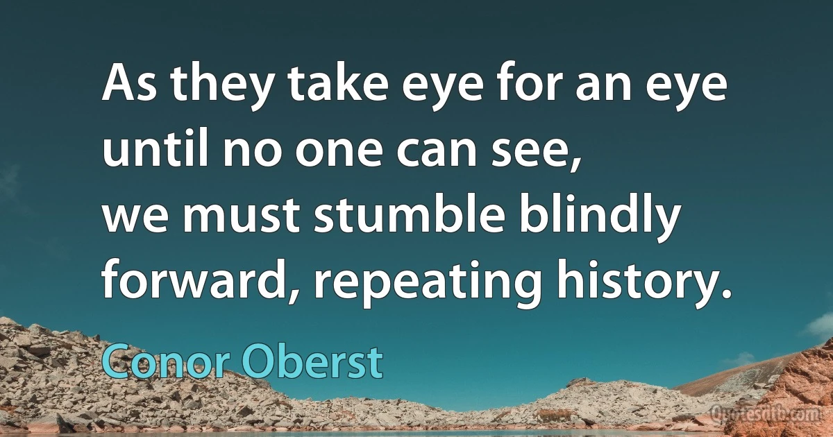 As they take eye for an eye until no one can see,
we must stumble blindly forward, repeating history. (Conor Oberst)