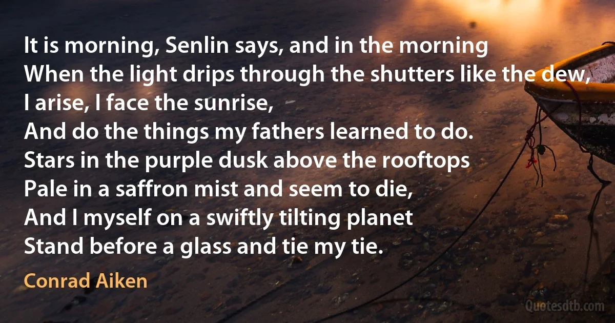 It is morning, Senlin says, and in the morning
When the light drips through the shutters like the dew,
I arise, I face the sunrise,
And do the things my fathers learned to do.
Stars in the purple dusk above the rooftops
Pale in a saffron mist and seem to die,
And I myself on a swiftly tilting planet
Stand before a glass and tie my tie. (Conrad Aiken)