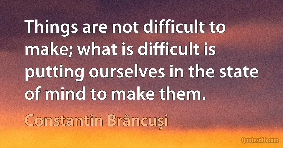 Things are not difficult to make; what is difficult is putting ourselves in the state of mind to make them. (Constantin Brâncuși)