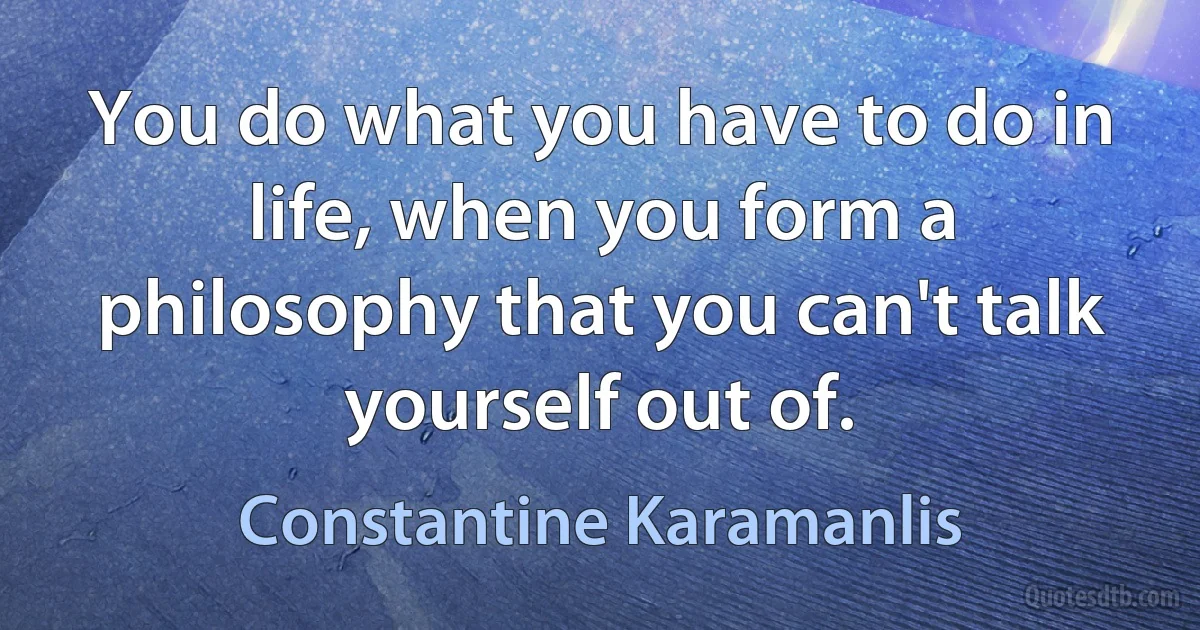 You do what you have to do in life, when you form a philosophy that you can't talk yourself out of. (Constantine Karamanlis)