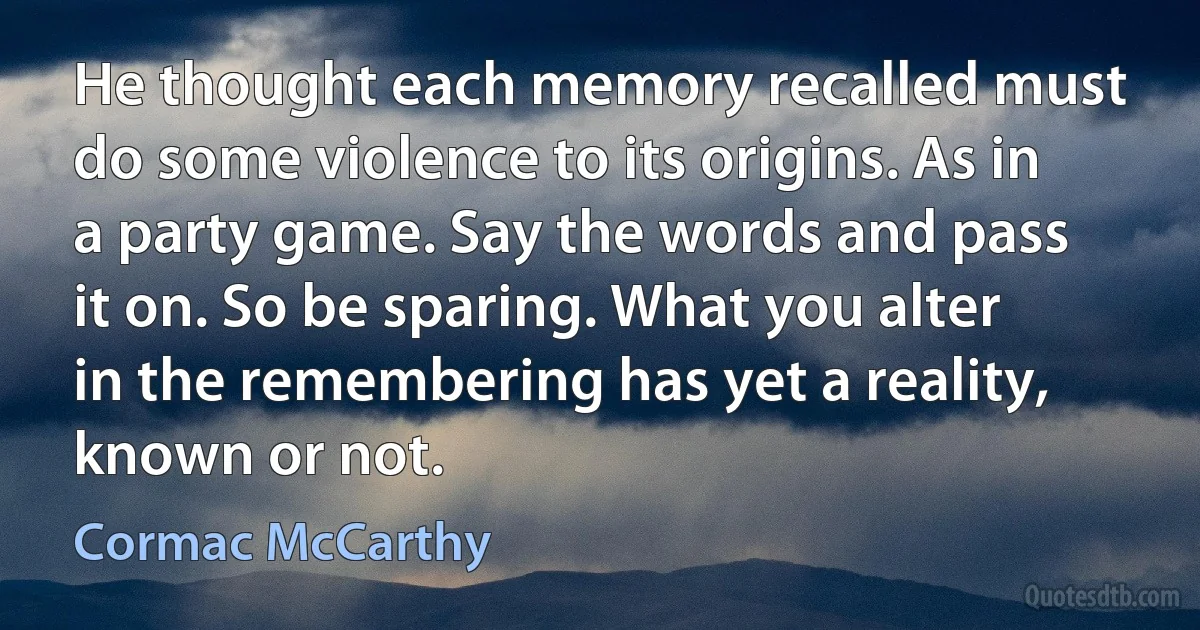 He thought each memory recalled must do some violence to its origins. As in a party game. Say the words and pass it on. So be sparing. What you alter in the remembering has yet a reality, known or not. (Cormac McCarthy)