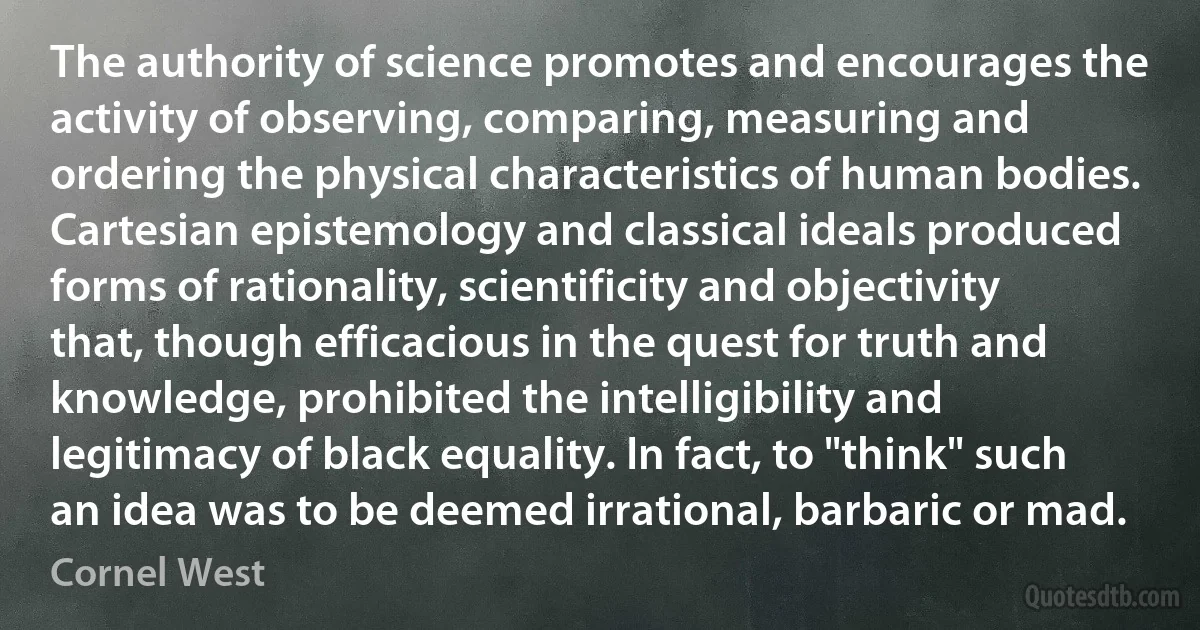 The authority of science promotes and encourages the activity of observing, comparing, measuring and ordering the physical characteristics of human bodies. Cartesian epistemology and classical ideals produced forms of rationality, scientificity and objectivity that, though efficacious in the quest for truth and knowledge, prohibited the intelligibility and legitimacy of black equality. In fact, to "think" such an idea was to be deemed irrational, barbaric or mad. (Cornel West)