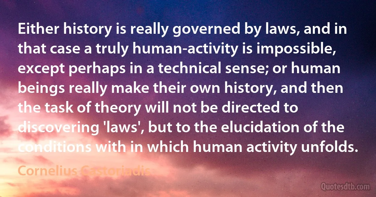 Either history is really governed by laws, and in that case a truly human-activity is impossible, except perhaps in a technical sense; or human beings really make their own history, and then the task of theory will not be directed to discovering 'laws', but to the elucidation of the conditions with in which human activity unfolds. (Cornelius Castoriadis)