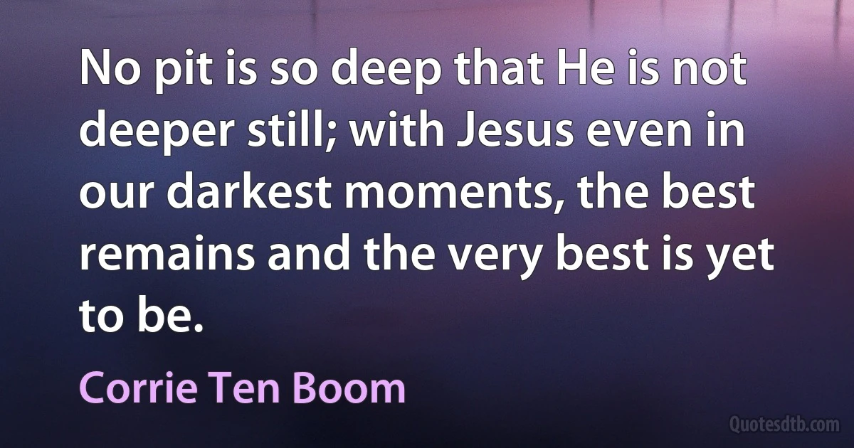 No pit is so deep that He is not deeper still; with Jesus even in our darkest moments, the best remains and the very best is yet to be. (Corrie Ten Boom)