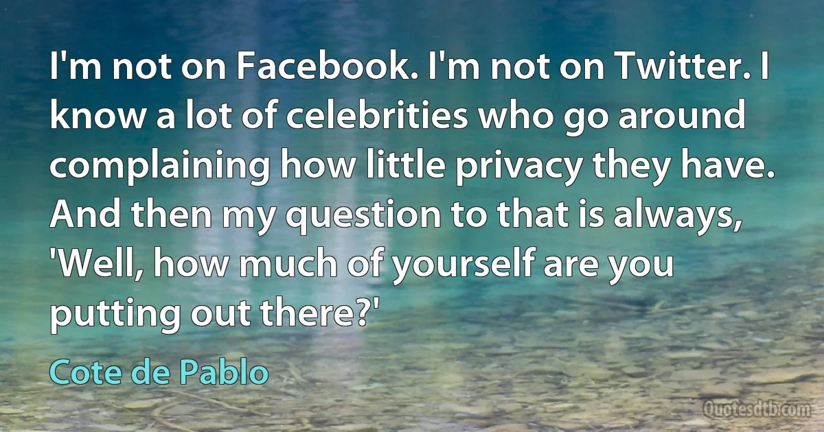 I'm not on Facebook. I'm not on Twitter. I know a lot of celebrities who go around complaining how little privacy they have. And then my question to that is always, 'Well, how much of yourself are you putting out there?' (Cote de Pablo)