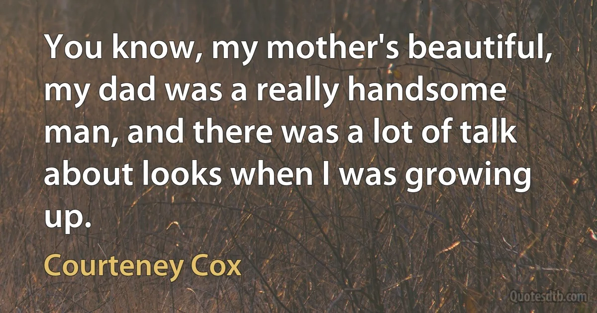 You know, my mother's beautiful, my dad was a really handsome man, and there was a lot of talk about looks when I was growing up. (Courteney Cox)