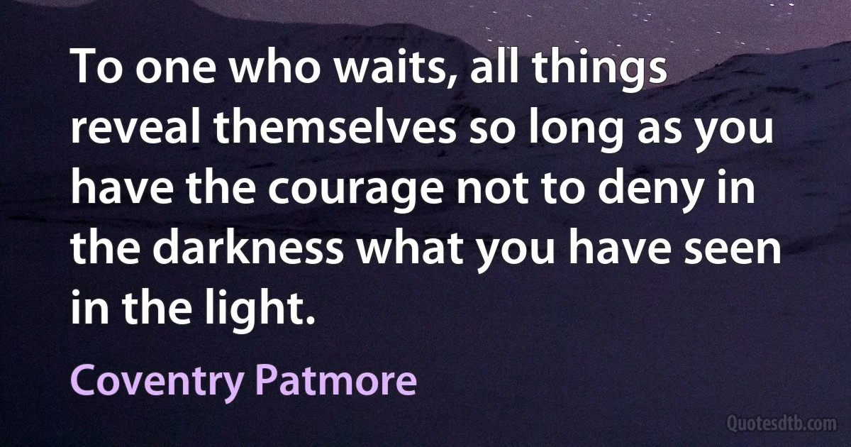 To one who waits, all things reveal themselves so long as you have the courage not to deny in the darkness what you have seen in the light. (Coventry Patmore)