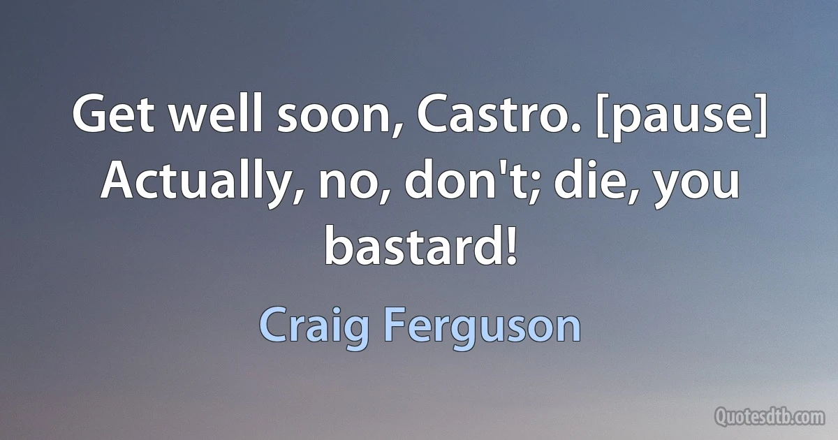 Get well soon, Castro. [pause] Actually, no, don't; die, you bastard! (Craig Ferguson)