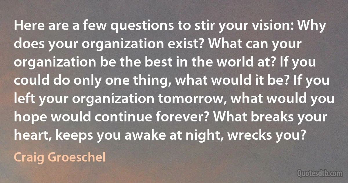 Here are a few questions to stir your vision: Why does your organization exist? What can your organization be the best in the world at? If you could do only one thing, what would it be? If you left your organization tomorrow, what would you hope would continue forever? What breaks your heart, keeps you awake at night, wrecks you? (Craig Groeschel)