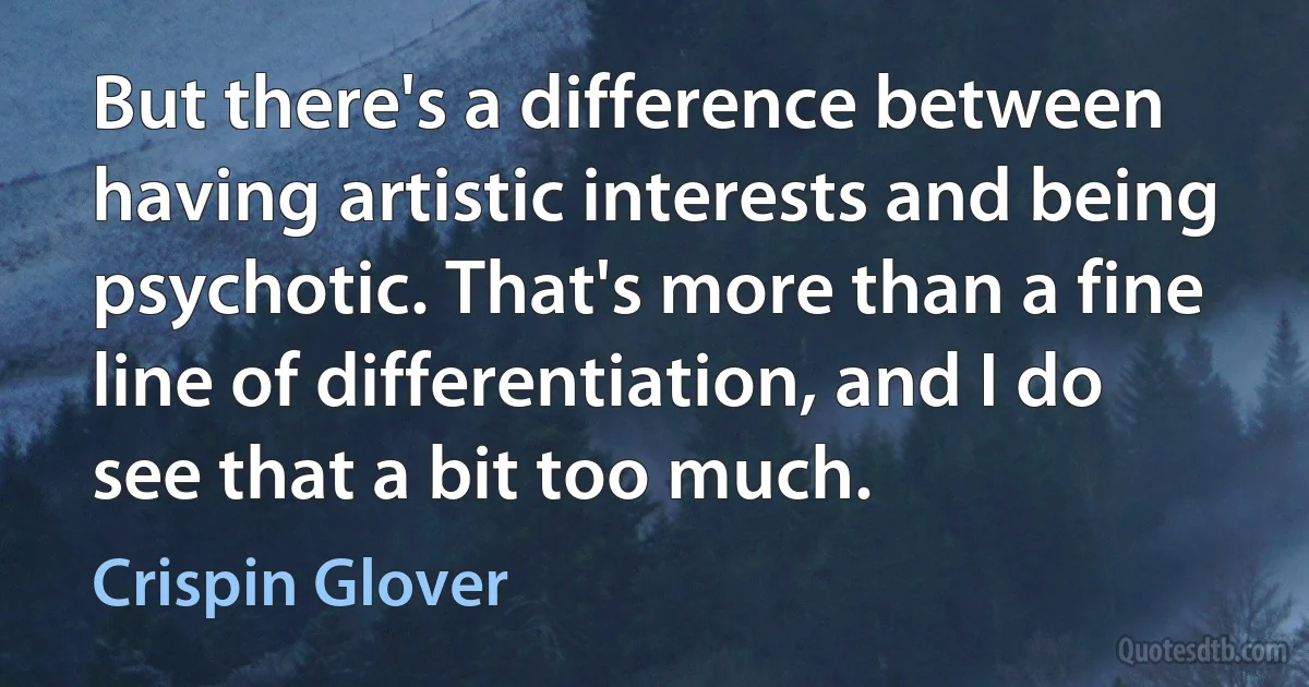 But there's a difference between having artistic interests and being psychotic. That's more than a fine line of differentiation, and I do see that a bit too much. (Crispin Glover)