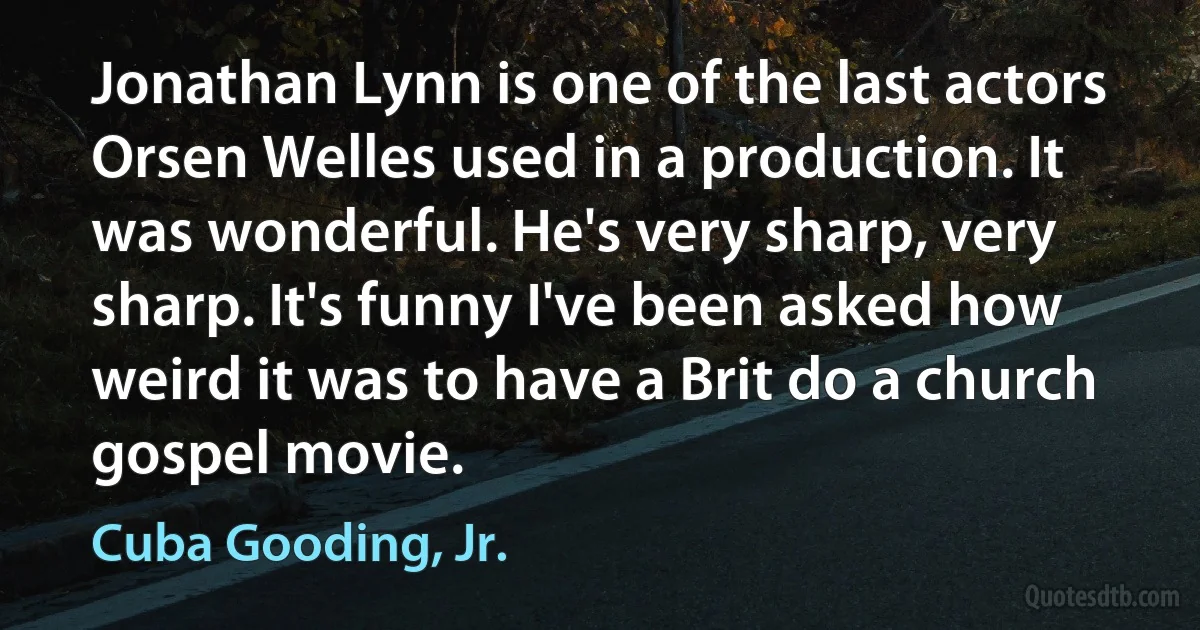 Jonathan Lynn is one of the last actors Orsen Welles used in a production. It was wonderful. He's very sharp, very sharp. It's funny I've been asked how weird it was to have a Brit do a church gospel movie. (Cuba Gooding, Jr.)