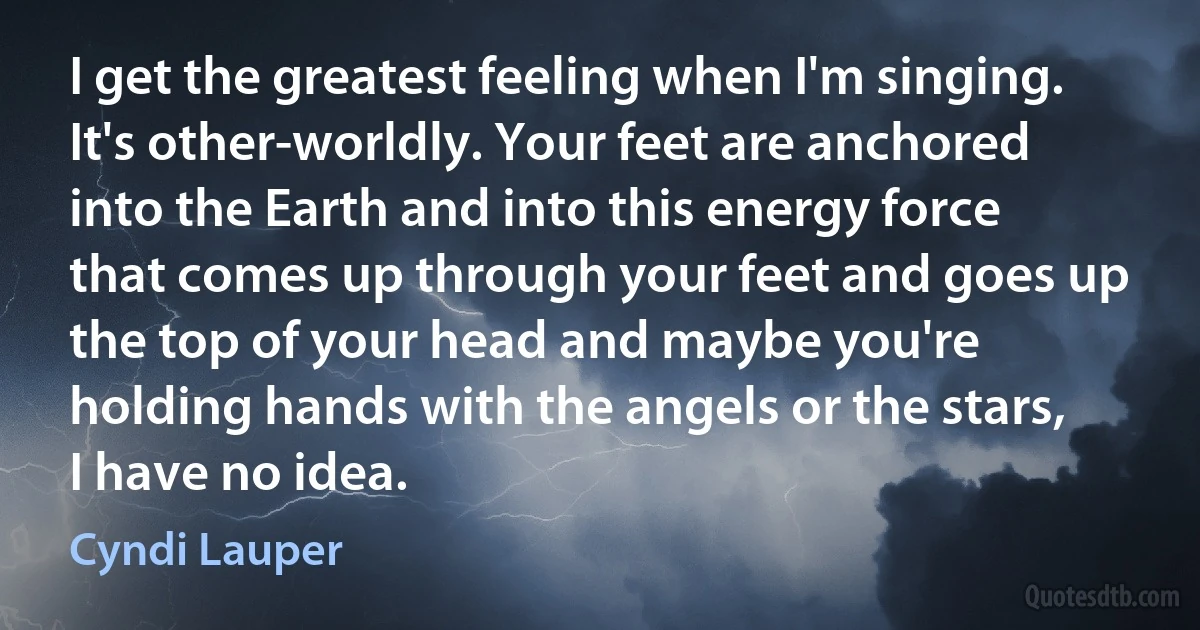 I get the greatest feeling when I'm singing. It's other-worldly. Your feet are anchored into the Earth and into this energy force that comes up through your feet and goes up the top of your head and maybe you're holding hands with the angels or the stars, I have no idea. (Cyndi Lauper)