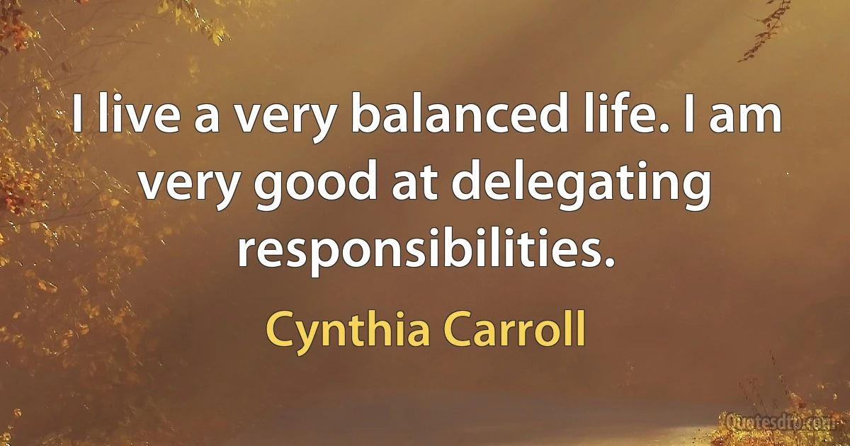 I live a very balanced life. I am very good at delegating responsibilities. (Cynthia Carroll)