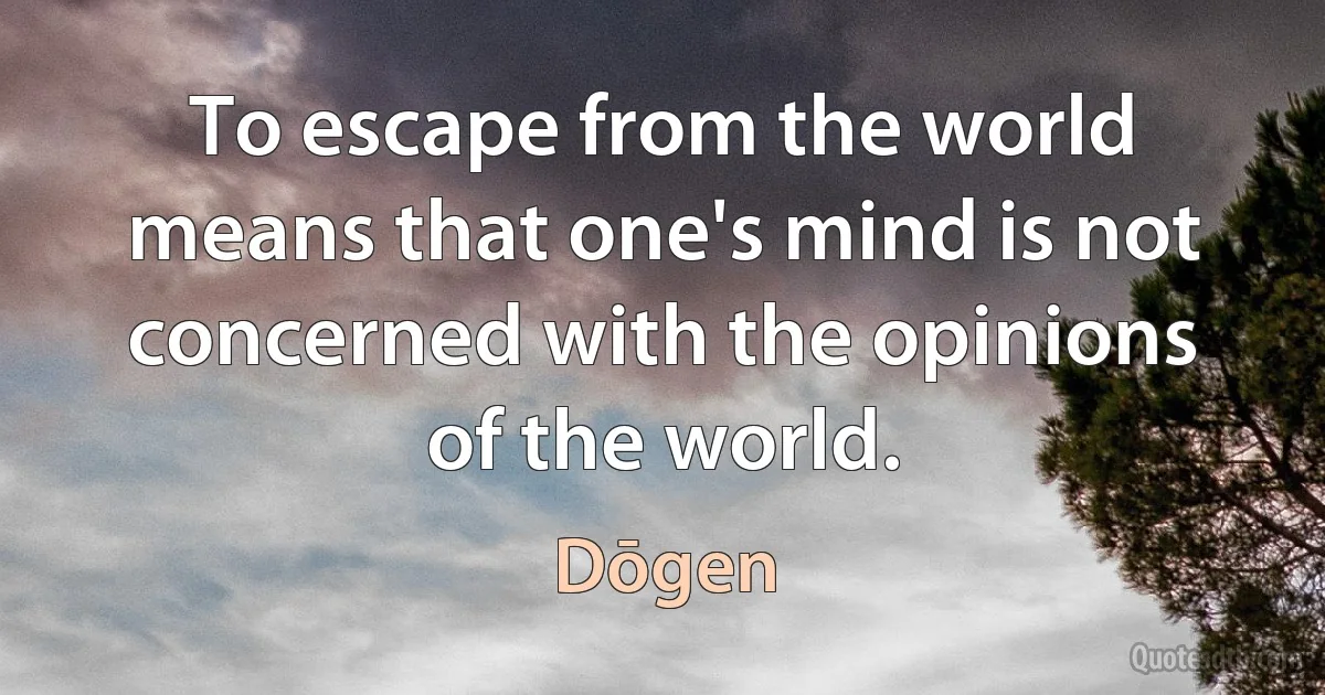 To escape from the world means that one's mind is not concerned with the opinions of the world. (Dōgen)