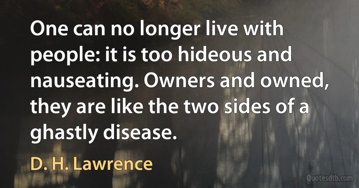 One can no longer live with people: it is too hideous and nauseating. Owners and owned, they are like the two sides of a ghastly disease. (D. H. Lawrence)