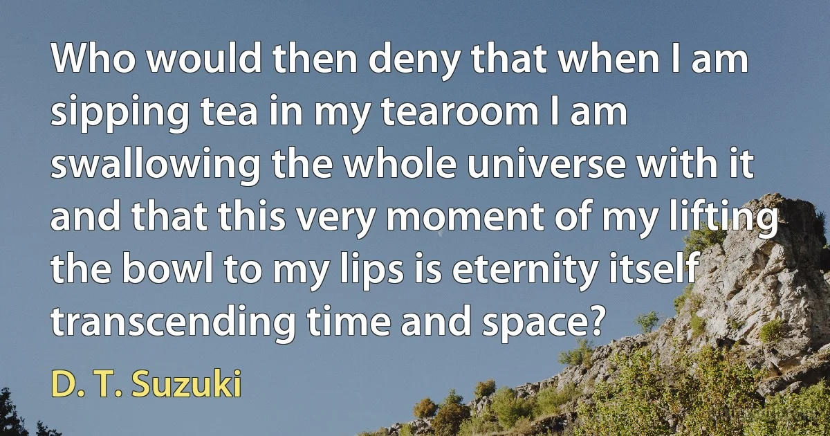 Who would then deny that when I am sipping tea in my tearoom I am swallowing the whole universe with it and that this very moment of my lifting the bowl to my lips is eternity itself transcending time and space? (D. T. Suzuki)