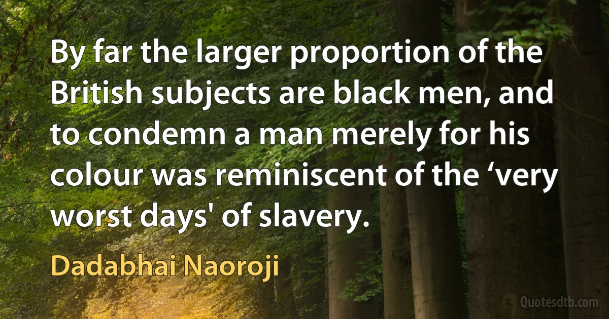 By far the larger proportion of the British subjects are black men, and to condemn a man merely for his colour was reminiscent of the ‘very worst days' of slavery. (Dadabhai Naoroji)