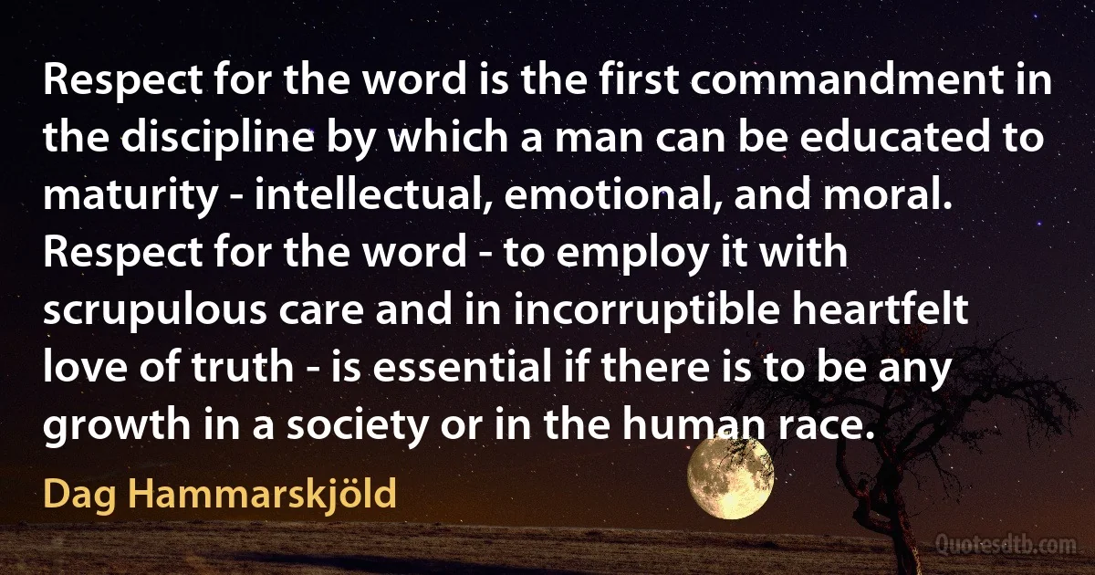 Respect for the word is the first commandment in the discipline by which a man can be educated to maturity - intellectual, emotional, and moral.
Respect for the word - to employ it with scrupulous care and in incorruptible heartfelt love of truth - is essential if there is to be any growth in a society or in the human race. (Dag Hammarskjöld)