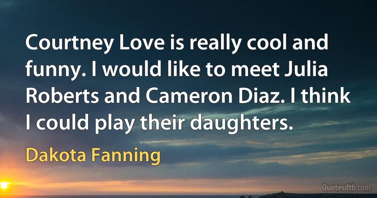 Courtney Love is really cool and funny. I would like to meet Julia Roberts and Cameron Diaz. I think I could play their daughters. (Dakota Fanning)