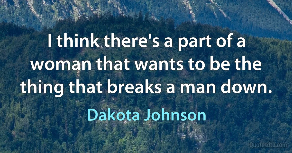 I think there's a part of a woman that wants to be the thing that breaks a man down. (Dakota Johnson)