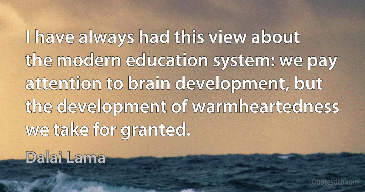 I have always had this view about the modern education system: we pay attention to brain development, but the development of warmheartedness we take for granted. (Dalai Lama)