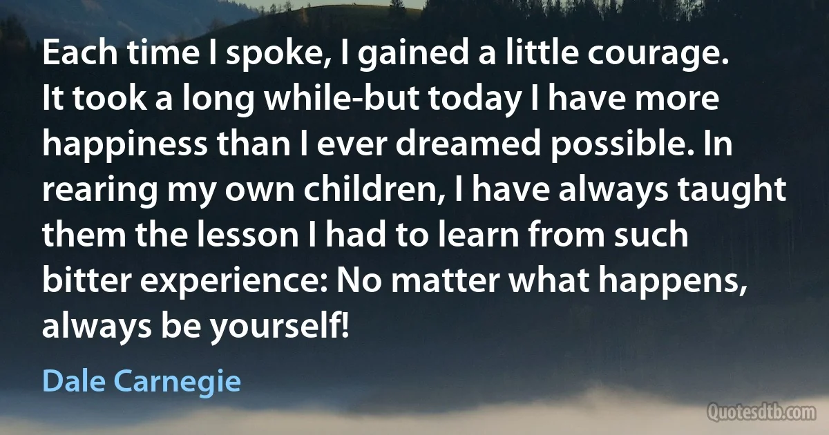 Each time I spoke, I gained a little courage. It took a long while-but today I have more happiness than I ever dreamed possible. In rearing my own children, I have always taught them the lesson I had to learn from such bitter experience: No matter what happens, always be yourself! (Dale Carnegie)