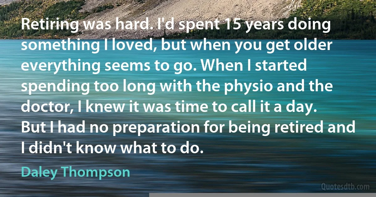 Retiring was hard. I'd spent 15 years doing something I loved, but when you get older everything seems to go. When I started spending too long with the physio and the doctor, I knew it was time to call it a day. But I had no preparation for being retired and I didn't know what to do. (Daley Thompson)