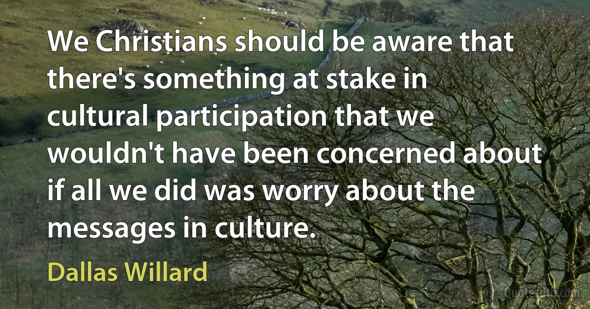 We Christians should be aware that there's something at stake in cultural participation that we wouldn't have been concerned about if all we did was worry about the messages in culture. (Dallas Willard)