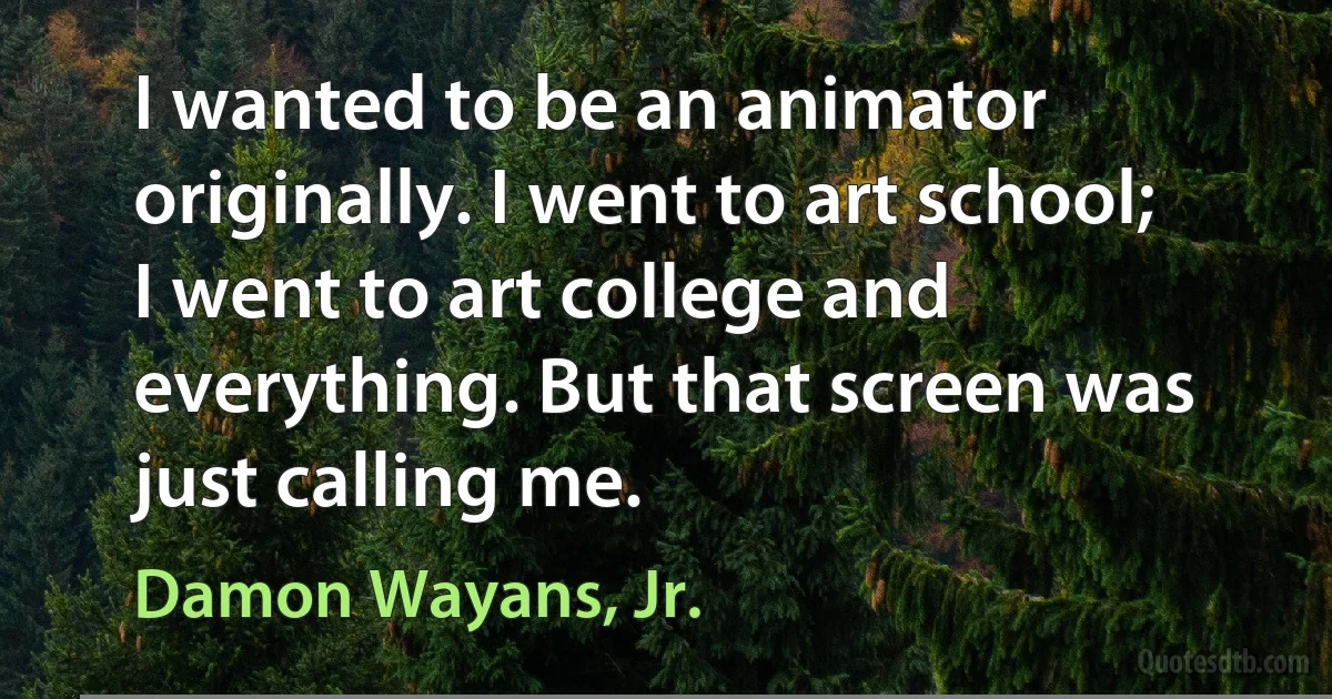 I wanted to be an animator originally. I went to art school; I went to art college and everything. But that screen was just calling me. (Damon Wayans, Jr.)