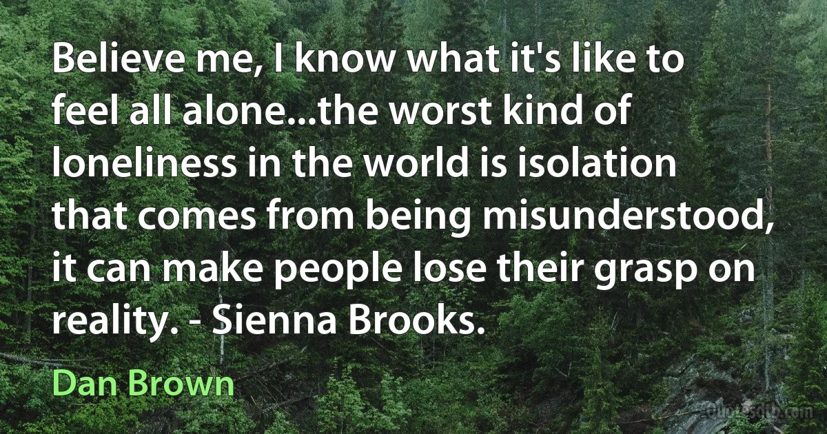 Believe me, I know what it's like to feel all alone...the worst kind of loneliness in the world is isolation that comes from being misunderstood, it can make people lose their grasp on reality. - Sienna Brooks. (Dan Brown)