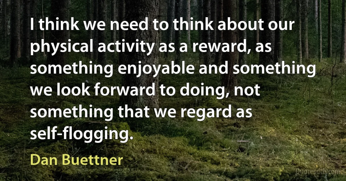 I think we need to think about our physical activity as a reward, as something enjoyable and something we look forward to doing, not something that we regard as self-flogging. (Dan Buettner)