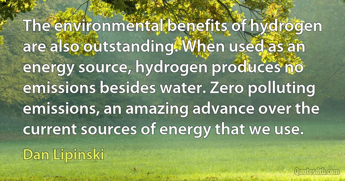 The environmental benefits of hydrogen are also outstanding. When used as an energy source, hydrogen produces no emissions besides water. Zero polluting emissions, an amazing advance over the current sources of energy that we use. (Dan Lipinski)