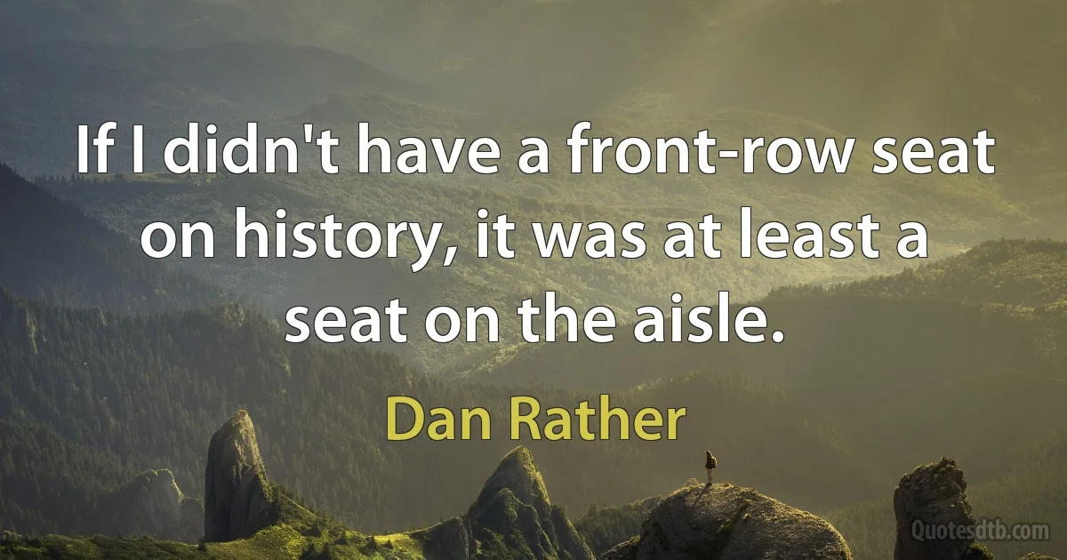 If I didn't have a front-row seat on history, it was at least a seat on the aisle. (Dan Rather)